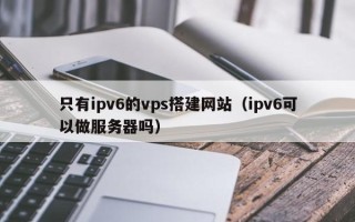大兴安岭只有ipv6的vps搭建网站（ipv6可以做服务器吗）