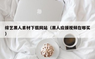 大兴安岭综艺黑人素材下载网站（黑人应援视频在哪买）